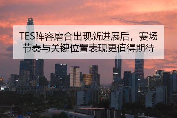 TES阵容磨合出现新进展后，赛场节奏与关键位置表现更值得期待