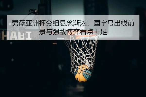 男篮亚洲杯分组悬念渐浓，国字号出线前景与强敌博弈看点十足 | hupu